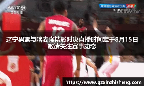 辽宁男篮与喀麦隆精彩对决直播时间定于8月15日敬请关注赛事动态